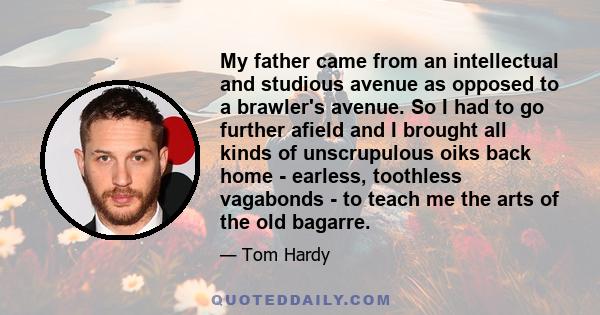 My father came from an intellectual and studious avenue as opposed to a brawler's avenue. So I had to go further afield and I brought all kinds of unscrupulous oiks back home - earless, toothless vagabonds - to teach me