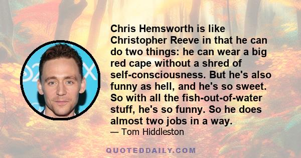 Chris Hemsworth is like Christopher Reeve in that he can do two things: he can wear a big red cape without a shred of self-consciousness. But he's also funny as hell, and he's so sweet. So with all the fish-out-of-water