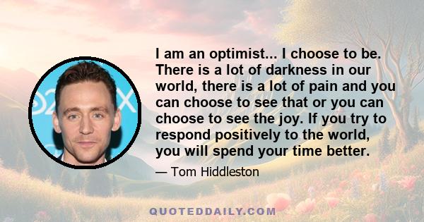 I am an optimist... I choose to be. There is a lot of darkness in our world, there is a lot of pain and you can choose to see that or you can choose to see the joy. If you try to respond positively to the world, you