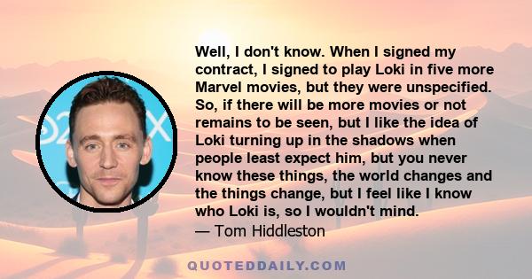 Well, I don't know. When I signed my contract, I signed to play Loki in five more Marvel movies, but they were unspecified. So, if there will be more movies or not remains to be seen, but I like the idea of Loki turning