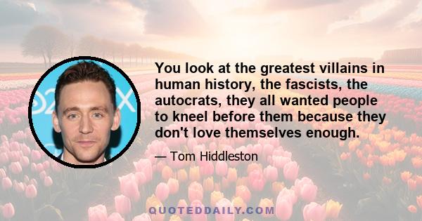 You look at the greatest villains in human history, the fascists, the autocrats, they all wanted people to kneel before them because they don't love themselves enough.