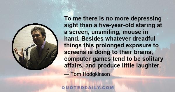 To me there is no more depressing sight than a five-year-old staring at a screen, unsmiling, mouse in hand. Besides whatever dreadful things this prolonged exposure to screens is doing to their brains, computer games