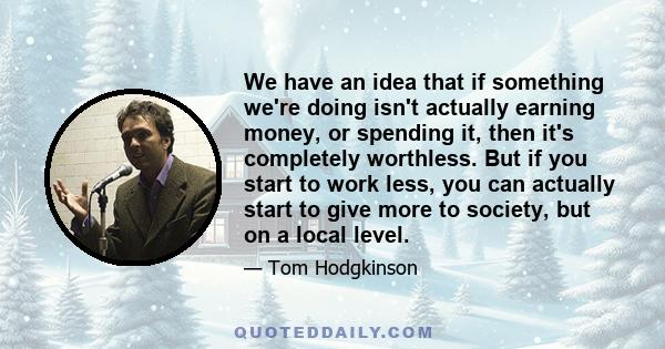 We have an idea that if something we're doing isn't actually earning money, or spending it, then it's completely worthless. But if you start to work less, you can actually start to give more to society, but on a local