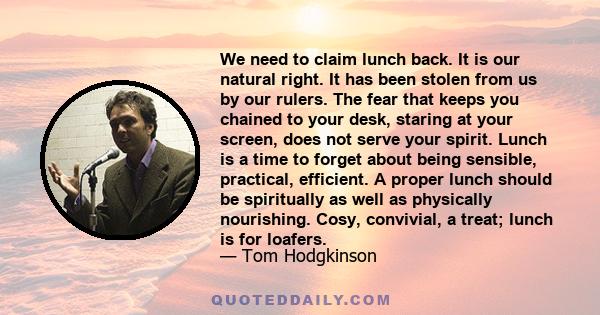 We need to claim lunch back. It is our natural right. It has been stolen from us by our rulers. The fear that keeps you chained to your desk, staring at your screen, does not serve your spirit. Lunch is a time to forget