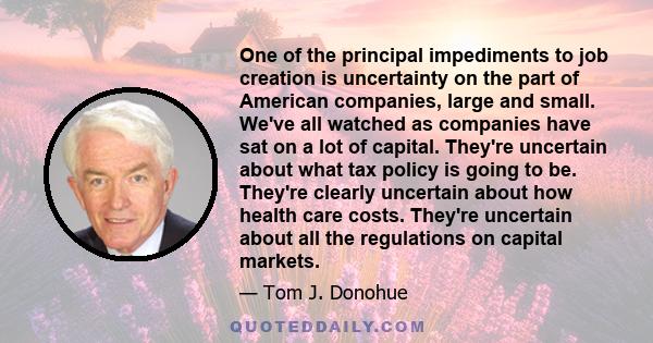 One of the principal impediments to job creation is uncertainty on the part of American companies, large and small. We've all watched as companies have sat on a lot of capital. They're uncertain about what tax policy is
