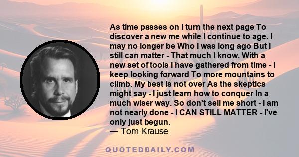 As time passes on I turn the next page To discover a new me while I continue to age. I may no longer be Who I was long ago But I still can matter - That much I know. With a new set of tools I have gathered from time - I