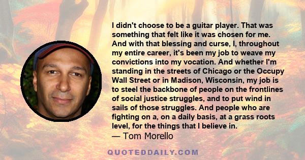 I didn't choose to be a guitar player. That was something that felt like it was chosen for me. And with that blessing and curse, I, throughout my entire career, it's been my job to weave my convictions into my vocation.