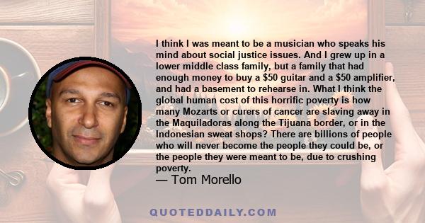 I think I was meant to be a musician who speaks his mind about social justice issues. And I grew up in a lower middle class family, but a family that had enough money to buy a $50 guitar and a $50 amplifier, and had a