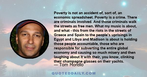 Poverty is not an accident of, sort of, an economic spreadsheet. Poverty is a crime. There are criminals involved. And those criminals walk the streets as free men. What my music is about, and what - this from the riots