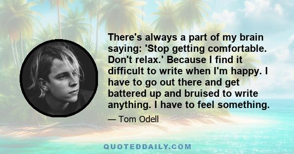 There's always a part of my brain saying: 'Stop getting comfortable. Don't relax.' Because I find it difficult to write when I'm happy. I have to go out there and get battered up and bruised to write anything. I have to