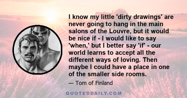 I know my little 'dirty drawings' are never going to hang in the main salons of the Louvre, but it would be nice if - I would like to say 'when,' but I better say 'if' - our world learns to accept all the different ways