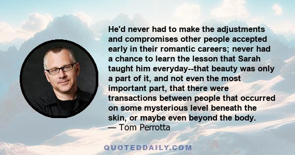 He'd never had to make the adjustments and compromises other people accepted early in their romantic careers; never had a chance to learn the lesson that Sarah taught him everyday--that beauty was only a part of it, and