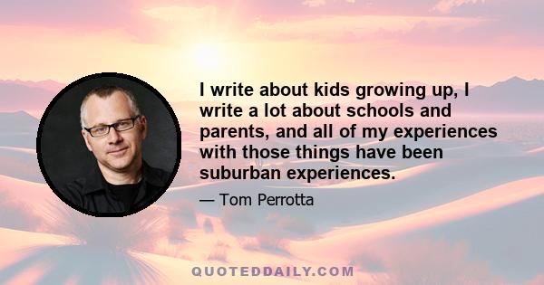I write about kids growing up, I write a lot about schools and parents, and all of my experiences with those things have been suburban experiences.