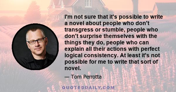 I'm not sure that it's possible to write a novel about people who don't transgress or stumble, people who don't surprise themselves with the things they do, people who can explain all their actions with perfect logical