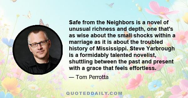 Safe from the Neighbors is a novel of unusual richness and depth, one that's as wise about the small shocks within a marriage as it is about the troubled history of Mississippi. Steve Yarbrough is a formidably talented