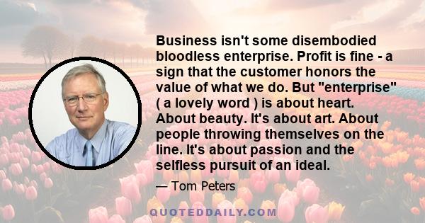 Business isn't some disembodied bloodless enterprise. Profit is fine - a sign that the customer honors the value of what we do. But enterprise ( a lovely word ) is about heart. About beauty. It's about art. About people