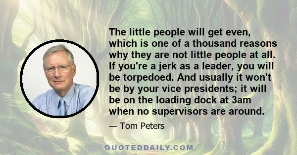 The little people will get even, which is one of a thousand reasons why they are not little people at all. If you're a jerk as a leader, you will be torpedoed. And usually it won't be by your vice presidents; it will be