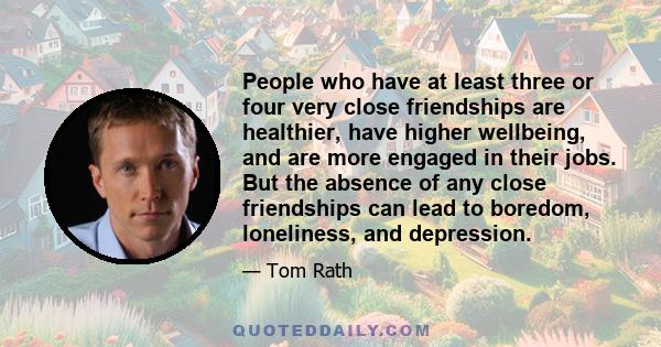 People who have at least three or four very close friendships are healthier, have higher wellbeing, and are more engaged in their jobs. But the absence of any close friendships can lead to boredom, loneliness, and