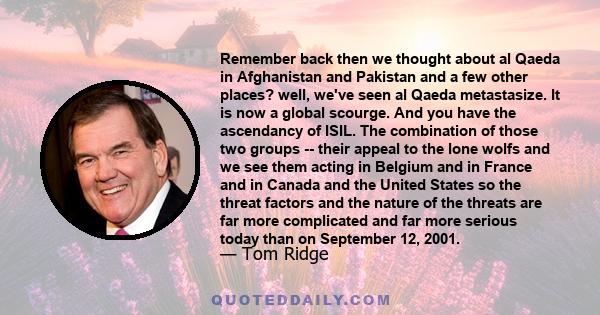 Remember back then we thought about al Qaeda in Afghanistan and Pakistan and a few other places? well, we've seen al Qaeda metastasize. It is now a global scourge. And you have the ascendancy of ISIL. The combination of