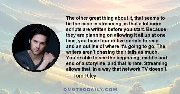 The other great thing about it, that seems to be the case in streaming, is that a lot more scripts are written before you start. Because they are planning on allowing it all up at one time, you have four or five scripts