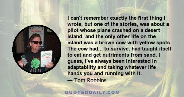 I can't remember exactly the first thing I wrote, but one of the stories, was about a pilot whose plane crashed on a desert island, and the only other life on the island was a brown cow with yellow spots. The cow had...