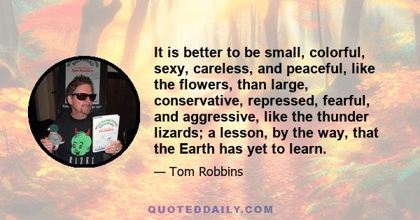 It is better to be small, colorful, sexy, careless, and peaceful, like the flowers, than large, conservative, repressed, fearful, and aggressive, like the thunder lizards; a lesson, by the way, that the Earth has yet to