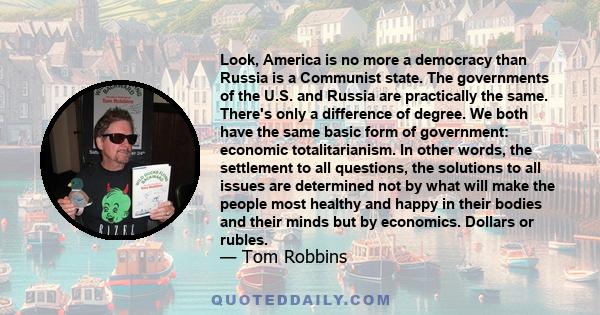 Look, America is no more a democracy than Russia is a Communist state. The governments of the U.S. and Russia are practically the same. There's only a difference of degree. We both have the same basic form of