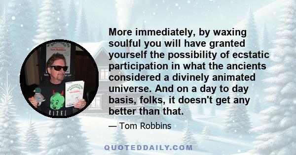More immediately, by waxing soulful you will have granted yourself the possibility of ecstatic participation in what the ancients considered a divinely animated universe. And on a day to day basis, folks, it doesn't get