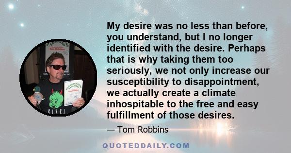 My desire was no less than before, you understand, but I no longer identified with the desire. Perhaps that is why taking them too seriously, we not only increase our susceptibility to disappointment, we actually create