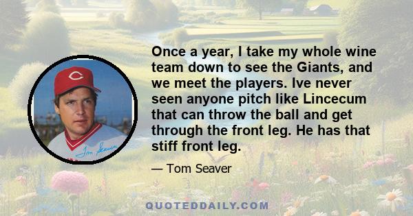 Once a year, I take my whole wine team down to see the Giants, and we meet the players. Ive never seen anyone pitch like Lincecum that can throw the ball and get through the front leg. He has that stiff front leg.