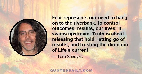 Fear represents our need to hang on to the riverbank, to control outcomes, results, our lives; it swims upstream. Truth is about releasing that hold, letting go of results, and trusting the direction of Life’s current.