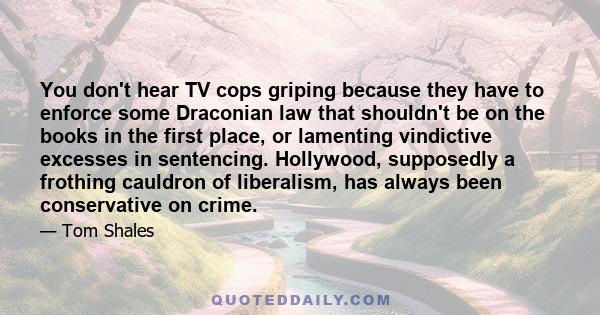 You don't hear TV cops griping because they have to enforce some Draconian law that shouldn't be on the books in the first place, or lamenting vindictive excesses in sentencing. Hollywood, supposedly a frothing cauldron
