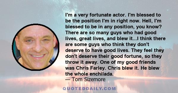 I'm a very fortunate actor. I'm blessed to be the position I'm in right now. Hell, I'm blessed to be in any position, you know? There are so many guys who had good lives, great lives, and blew it...I think there are