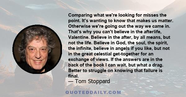Comparing what we're looking for misses the point. It's wanting to know that makes us matter. Otherwise we're going out the way we came in. That's why you can't believe in the afterlife, Valentine. Believe in the after,