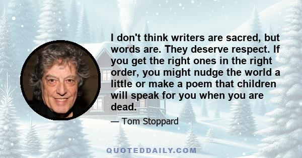 I don't think writers are sacred, but words are. They deserve respect. If you get the right ones in the right order, you might nudge the world a little or make a poem that children will speak for you when you are dead.