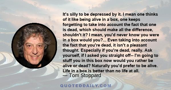 It's silly to be depressed by it. I mean one thinks of it like being alive in a box, one keeps forgetting to take into account the fact that one is dead, which should make all the difference, shouldn't it? I mean, you'd