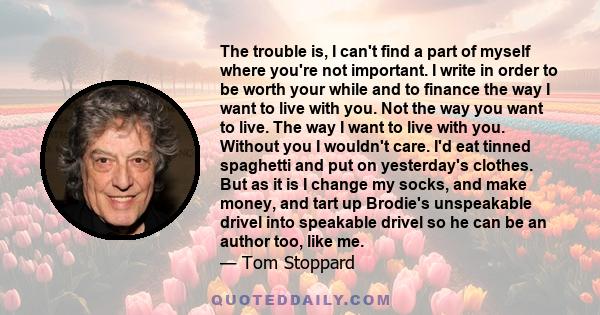 The trouble is, I can't find a part of myself where you're not important. I write in order to be worth your while and to finance the way I want to live with you. Not the way you want to live. The way I want to live with