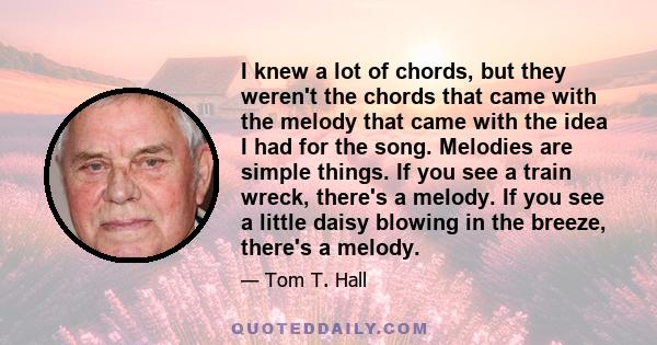 I knew a lot of chords, but they weren't the chords that came with the melody that came with the idea I had for the song. Melodies are simple things. If you see a train wreck, there's a melody. If you see a little daisy