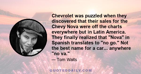 Chevrolet was puzzled when they discovered that their sales for the Chevy Nova were off the charts everywhere but in Latin America. They finally realized that Nova in Spanish translates to no go. Not the best name for a