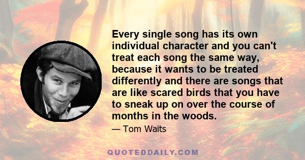 Every single song has its own individual character and you can't treat each song the same way, because it wants to be treated differently and there are songs that are like scared birds that you have to sneak up on over