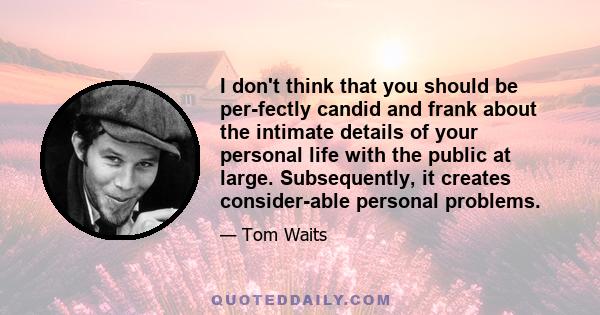 I don't think that you should be perfectly candid and frank about the intimate details of your personal life with the public at large. Subsequently, it creates considerable personal problems.