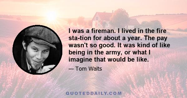 I was a fireman. I lived in the fire station for about a year. The pay wasn't so good. It was kind of like being in the army, or what I imagine that would be like.