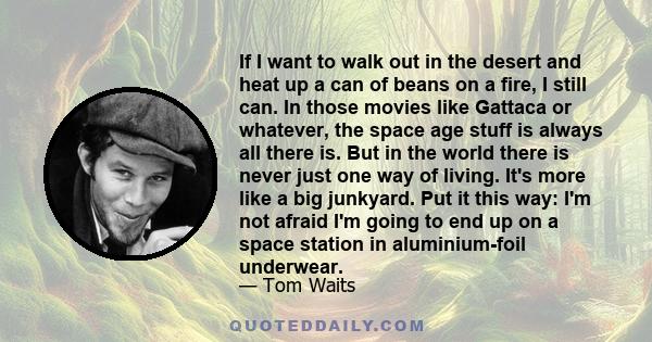 If I want to walk out in the desert and heat up a can of beans on a fire, I still can. In those movies like Gattaca or whatever, the space age stuff is always all there is. But in the world there is never just one way
