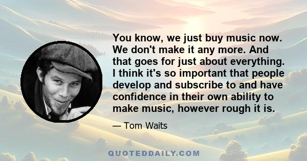 You know, we just buy music now. We don't make it any more. And that goes for just about everything. I think it's so important that people develop and subscribe to and have confidence in their own ability to make music,