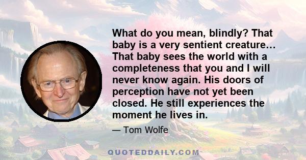 What do you mean, blindly? That baby is a very sentient creature… That baby sees the world with a completeness that you and I will never know again. His doors of perception have not yet been closed. He still experiences