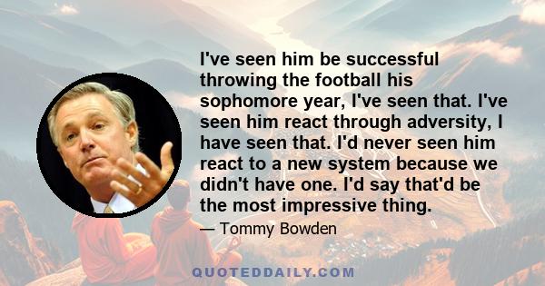I've seen him be successful throwing the football his sophomore year, I've seen that. I've seen him react through adversity, I have seen that. I'd never seen him react to a new system because we didn't have one. I'd say