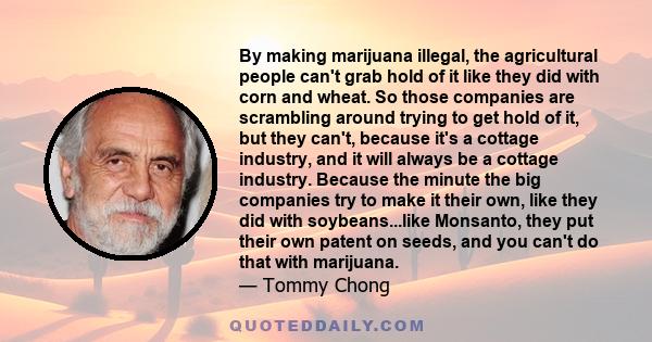 By making marijuana illegal, the agricultural people can't grab hold of it like they did with corn and wheat. So those companies are scrambling around trying to get hold of it, but they can't, because it's a cottage