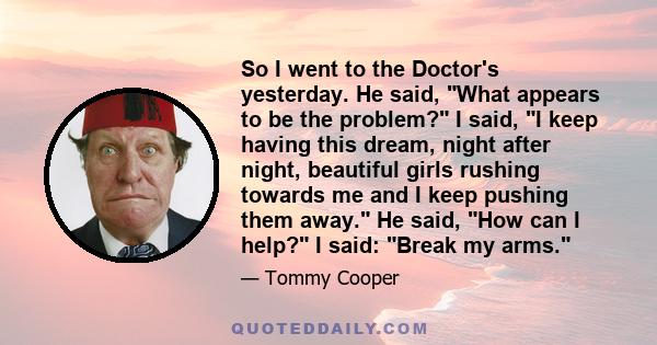 So I went to the Doctor's yesterday. He said, What appears to be the problem? I said, I keep having this dream, night after night, beautiful girls rushing towards me and I keep pushing them away. He said, How can I
