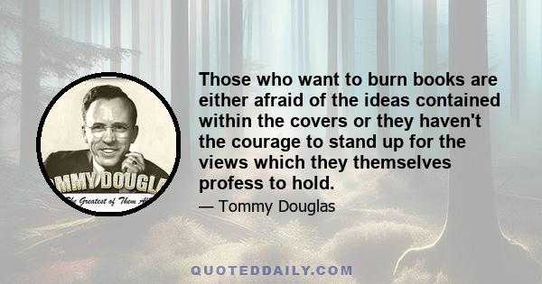 Those who want to burn books are either afraid of the ideas contained within the covers or they haven't the courage to stand up for the views which they themselves profess to hold.