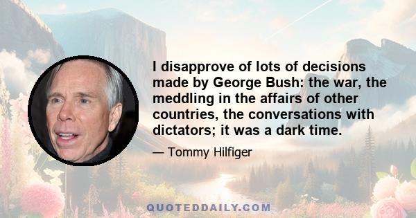 I disapprove of lots of decisions made by George Bush: the war, the meddling in the affairs of other countries, the conversations with dictators; it was a dark time.